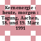 Kernenergie : heute, morgen : Tagung, Aachen, 18. und 19. März 1991