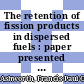 The retention of fission products in dispersed fuels : paper presented at the Society of Chemical Industry's second conference on industrial carbon and graphite on 7th, 8th and 9th April, 1965 [E-Book]