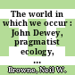 The world in which we occur : John Dewey, pragmatist ecology, and American ecological writing in the twentieth century [E-Book] /