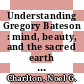 Understanding Gregory Bateson : mind, beauty, and the sacred earth [E-Book] /