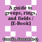 A guide to groups, rings, and fields / [E-Book]
