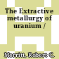 The Extractive metallurgy of uranium /