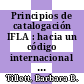 Principios de catalogación IFLA : hacia un código internacional de catalogación. 2, Informe de la 2a reunión IFLA de expertos sobre un código internacional de datalogacón, Buenos Aires, Argentina, 2004 [E-Book] /